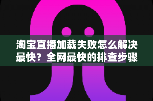 淘宝直播加载失败怎么解决最快?全网最快的排查步骤与修复方案一览 淘宝直播加载失败怎么解决最快?全网最快的排查步骤与修复方案一览