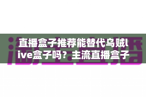 直播盒子推荐能替代乌贼live盒子吗?主流直播盒子全面对比与替代方案深度解析 直播盒子推荐能替代乌贼live盒子吗?主流直播盒子全面对比与替代方案深度解析