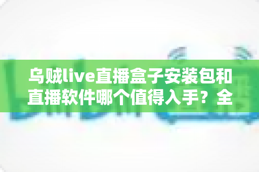 乌贼live直播盒子安装包和直播软件哪个值得入手?全面对比助你选对不踩坑 乌贼live直播盒子安装包和直播软件哪个值得入手?全面对比助你选对不踩坑