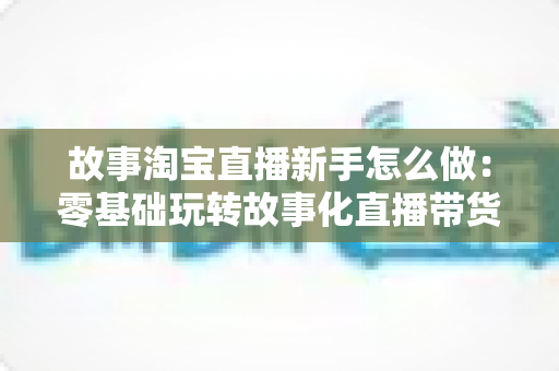 故事淘宝直播新手怎么做：零基础玩转故事化直播带货的完整攻略