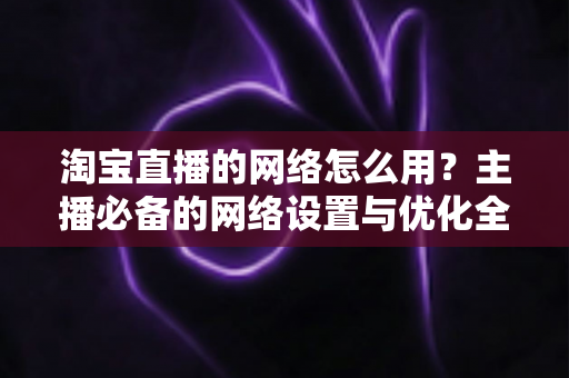 淘宝直播的网络怎么用?主播必备的网络设置与优化全攻略 淘宝直播的网络怎么用?主播必备的网络设置与优化全攻略