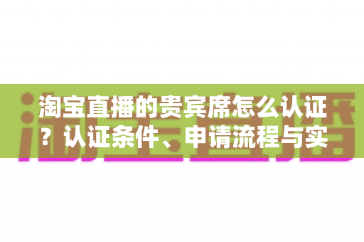 淘宝直播的贵宾席怎么认证?认证条件、申请流程与实用技巧一文讲透 淘宝直播的贵宾席怎么认证?认证条件、申请流程与实用技巧一文讲透