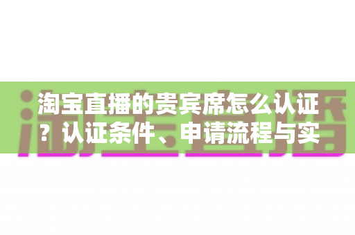 淘宝直播的贵宾席怎么认证?认证条件、申请流程与实用技巧一文讲透 淘宝直播的贵宾席怎么认证?认证条件、申请流程与实用技巧一文讲透