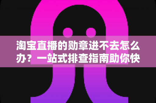 淘宝直播的勋章进不去怎么办？一站式排查指南助你快速恢复勋章功能与观看权益