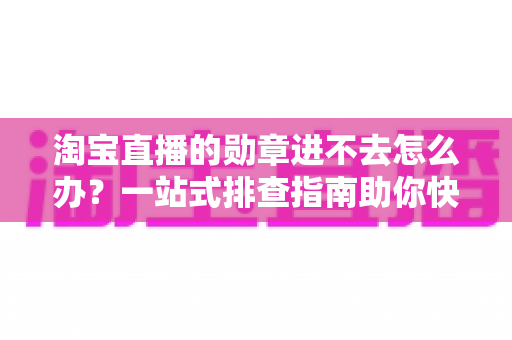 淘宝直播的勋章进不去怎么办？一站式排查指南助你快速恢复勋章功能与观看权益