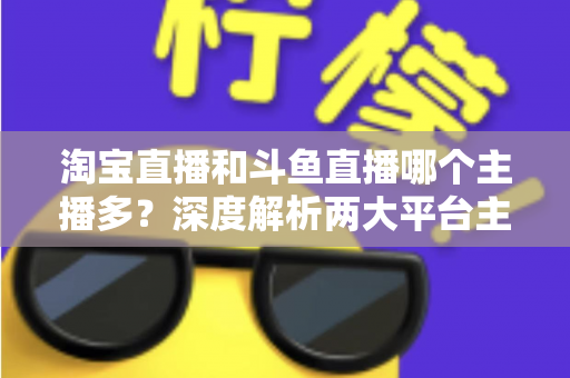 淘宝直播和斗鱼直播哪个主播多?深度解析两大平台主播数量、生态差异与入驻选择指南 淘宝直播和斗鱼直播哪个主播多?深度解析两大平台主播数量、生态差异与入驻选择指南