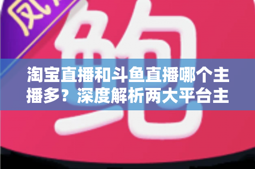 淘宝直播和斗鱼直播哪个主播多?深度解析两大平台主播数量、生态差异与入驻选择指南 淘宝直播和斗鱼直播哪个主播多?深度解析两大平台主播数量、生态差异与入驻选择指南