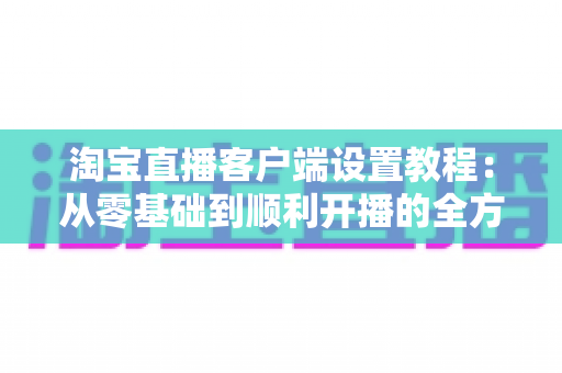 淘宝直播客户端设置教程:从零基础到顺利开播的全方位实操指南,新手主播必看 淘宝直播客户端设置教程:从零基础到顺利开播的全方位实操指南,新手主播必看