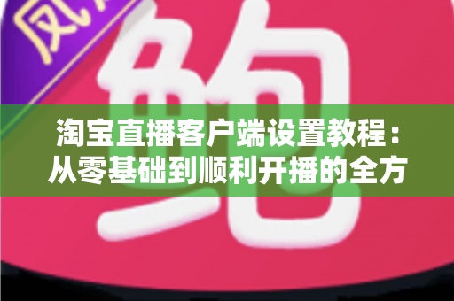 淘宝直播客户端设置教程:从零基础到顺利开播的全方位实操指南,新手主播必看 淘宝直播客户端设置教程:从零基础到顺利开播的全方位实操指南,新手主播必看