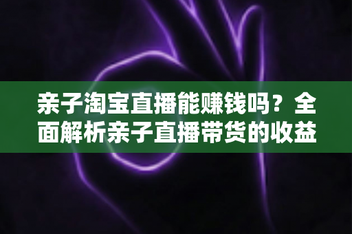 亲子淘宝直播能赚钱吗?全面解析亲子直播带货的收益模式与实战指南 亲子淘宝直播能赚钱吗?全面解析亲子直播带货的收益模式与实战指南