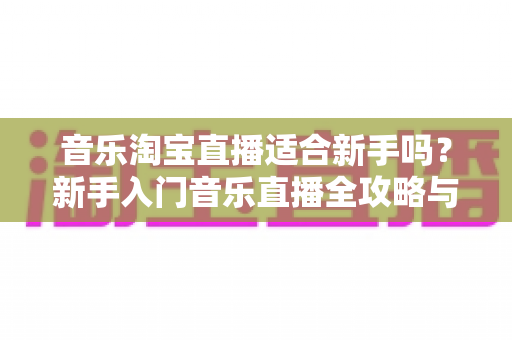 音乐淘宝直播适合新手吗?新手入门音乐直播全攻略与实用建议 音乐淘宝直播适合新手吗?新手入门音乐直播全攻略与实用建议
