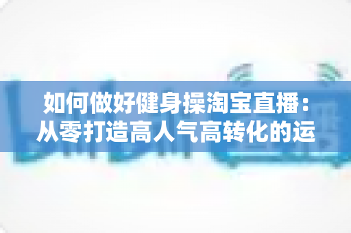 如何做好健身操淘宝直播:从零打造高人气高转化的运动直播间全攻略 如何做好健身操淘宝直播:从零打造高人气高转化的运动直播间全攻略