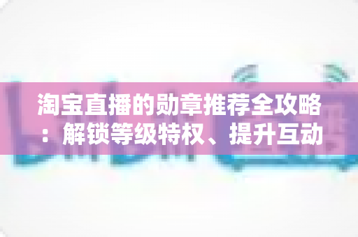 淘宝直播的勋章推荐全攻略:解锁等级特权、提升互动体验与直播间成长价值的实用指南 淘宝直播的勋章推荐全攻略:解锁等级特权、提升互动体验与直播间成长价值的实用指南