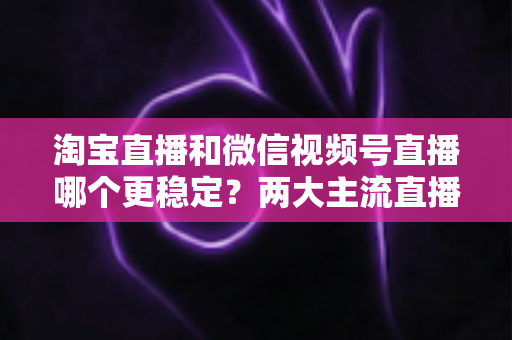 淘宝直播和微信视频号直播哪个更稳定？两大主流直播平台稳定性全面对比与实战选择指南