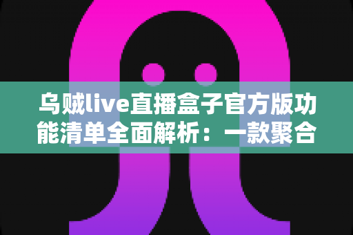 乌贼live直播盒子官方版功能清单全面解析：一款聚合直播工具的深度评测