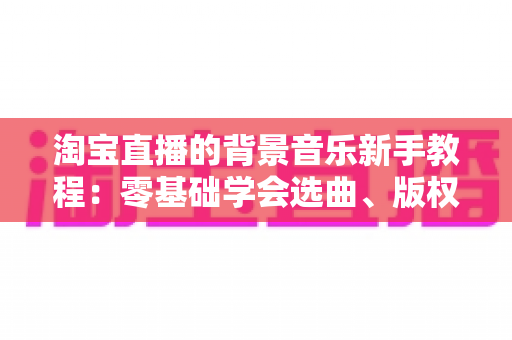 淘宝直播的背景音乐新手教程：零基础学会选曲、版权与实操设置，快速提升直播间氛围与转化率