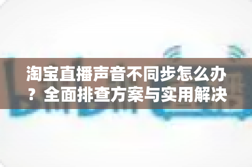 淘宝直播声音不同步怎么办？全面排查方案与实用解决技巧一网打尽