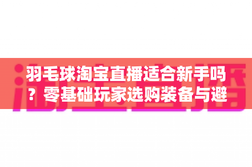 羽毛球淘宝直播适合新手吗？零基础玩家选购装备与避坑全攻略