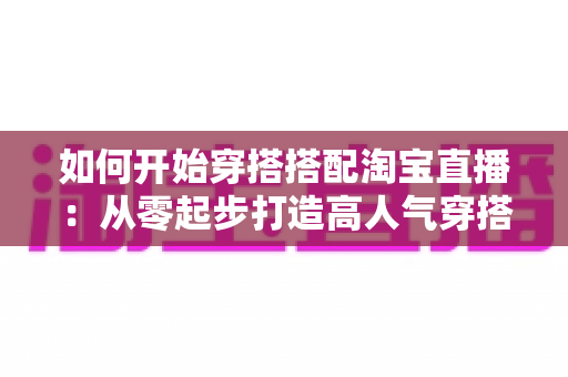 如何开始穿搭搭配淘宝直播：从零起步打造高人气穿搭直播间的实用指南