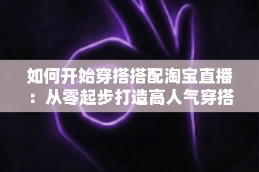 如何开始穿搭搭配淘宝直播：从零起步打造高人气穿搭直播间的实用指南