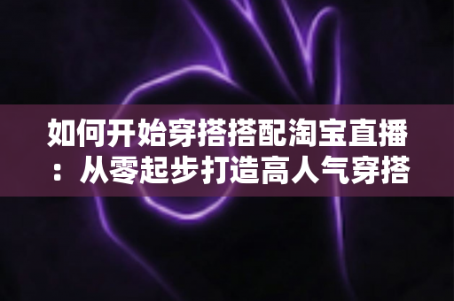 如何开始穿搭搭配淘宝直播：从零起步打造高人气穿搭直播间的实用指南