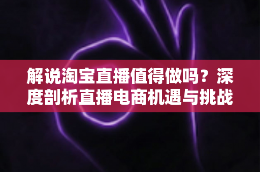 解说淘宝直播值得做吗?深度剖析直播电商机遇与挑战的完整指南 解说淘宝直播值得做吗?深度剖析直播电商机遇与挑战的完整指南