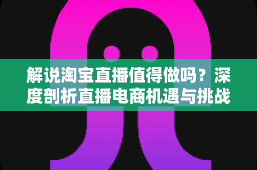 解说淘宝直播值得做吗?深度剖析直播电商机遇与挑战的完整指南 解说淘宝直播值得做吗?深度剖析直播电商机遇与挑战的完整指南