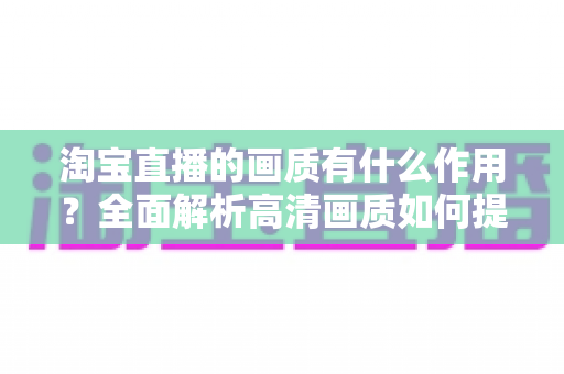 淘宝直播的画质有什么作用?全面解析高清画质如何提升直播间流量、信任感与成交转化率 淘宝直播的画质有什么作用?全面解析高清画质如何提升直播间流量、信任感与成交转化率