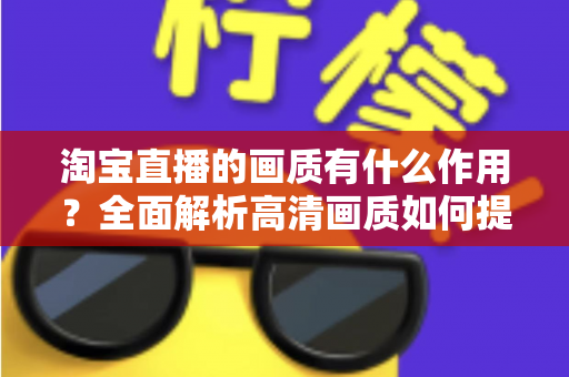 淘宝直播的画质有什么作用?全面解析高清画质如何提升直播间流量、信任感与成交转化率 淘宝直播的画质有什么作用?全面解析高清画质如何提升直播间流量、信任感与成交转化率