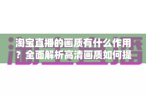 淘宝直播的画质有什么作用?全面解析高清画质如何提升直播间流量、信任感与成交转化率 淘宝直播的画质有什么作用?全面解析高清画质如何提升直播间流量、信任感与成交转化率