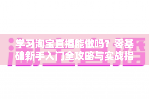 学习淘宝直播能做吗？零基础新手入门全攻略与实战指南