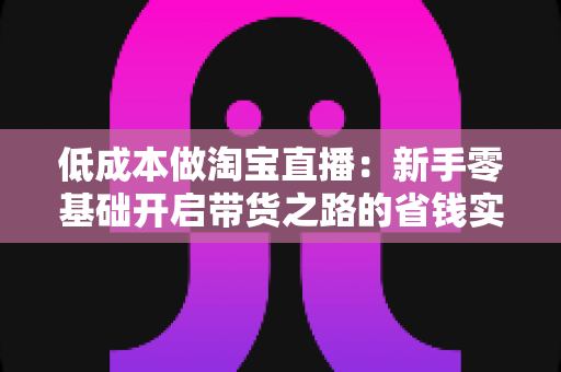 低成本做淘宝直播：新手零基础开启带货之路的省钱实战指南