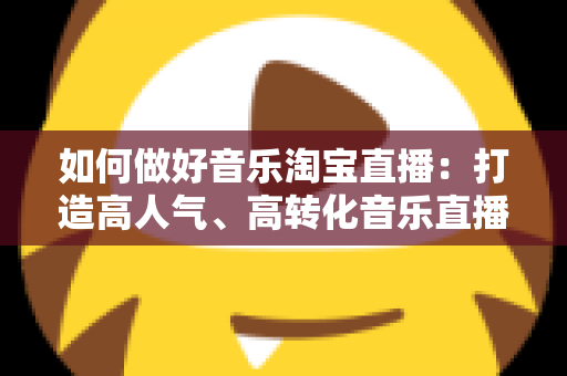 如何做好音乐淘宝直播:打造高人气、高转化音乐直播间的实用指南 如何做好音乐淘宝直播:打造高人气、高转化音乐直播间的实用指南