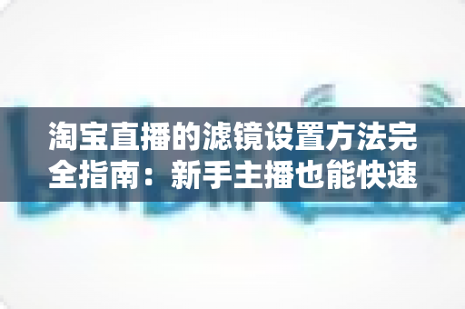 淘宝直播的滤镜设置方法完全指南：新手主播也能快速上手的画面优化技巧