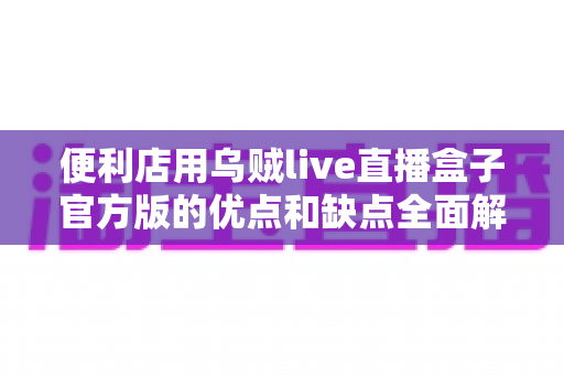 便利店用乌贼live直播盒子官方版的优点和缺点全面解析：店主必读的选购指南与使用心得