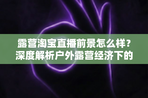 露营淘宝直播前景怎么样?深度解析户外露营经济下的直播带货机遇与未来发展趋势 露营淘宝直播前景怎么样?深度解析户外露营经济下的直播带货机遇与未来发展趋势