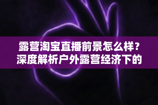 露营淘宝直播前景怎么样?深度解析户外露营经济下的直播带货机遇与未来发展趋势 露营淘宝直播前景怎么样?深度解析户外露营经济下的直播带货机遇与未来发展趋势