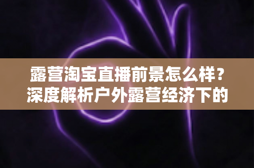 露营淘宝直播前景怎么样?深度解析户外露营经济下的直播带货机遇与未来发展趋势 露营淘宝直播前景怎么样?深度解析户外露营经济下的直播带货机遇与未来发展趋势