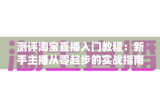 测评淘宝直播入门教程:新手主播从零起步的实战指南与真实体验分享 测评淘宝直播入门教程:新手主播从零起步的实战指南与真实体验分享