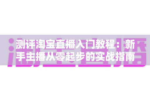 测评淘宝直播入门教程：新手主播从零起步的实战指南与真实体验分享