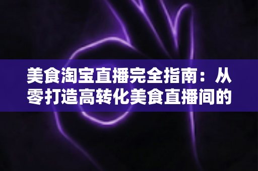 美食淘宝直播完全指南:从零打造高转化美食直播间的实战秘籍 美食淘宝直播完全指南:从零打造高转化美食直播间的实战秘籍