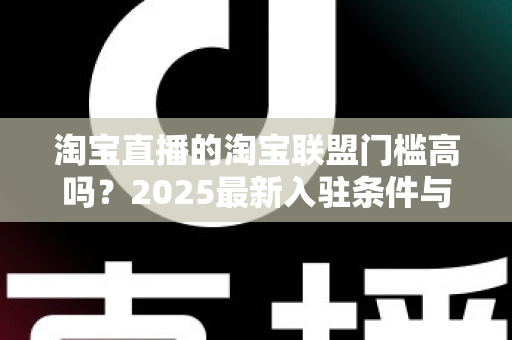 淘宝直播的淘宝联盟门槛高吗？2025最新入驻条件与变现攻略全面解析