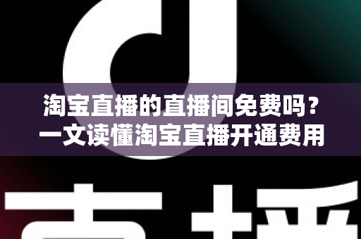 淘宝直播的直播间免费吗？一文读懂淘宝直播开通费用与运营成本全解析