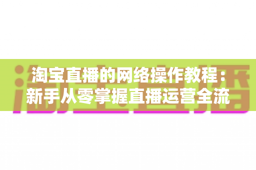 淘宝直播的网络操作教程:新手从零掌握直播运营全流程的实战指南 淘宝直播的网络操作教程:新手从零掌握直播运营全流程的实战指南
