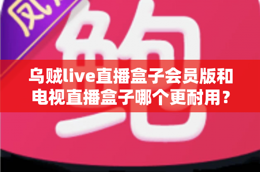 乌贼live直播盒子会员版和电视直播盒子哪个更耐用？深度对比评测帮你选对不踩坑
