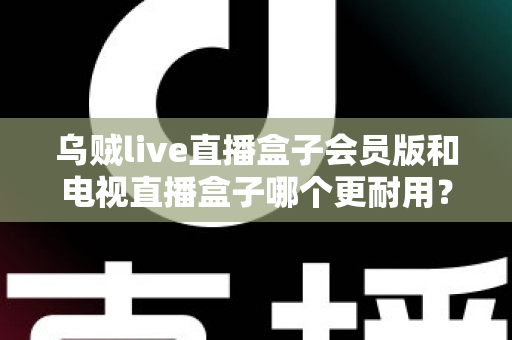 乌贼live直播盒子会员版和电视直播盒子哪个更耐用？深度对比评测帮你选对不踩坑