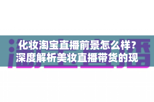 化妆淘宝直播前景怎么样?深度解析美妆直播带货的现状、机遇与未来趋势 化妆淘宝直播前景怎么样?深度解析美妆直播带货的现状、机遇与未来趋势