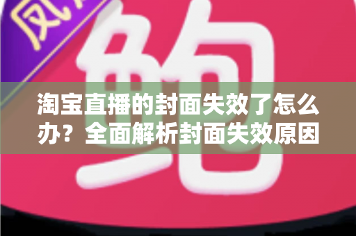 淘宝直播的封面失效了怎么办?全面解析封面失效原因、解决步骤与预防技巧 淘宝直播的封面失效了怎么办?全面解析封面失效原因、解决步骤与预防技巧