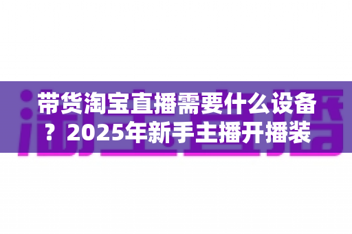 带货淘宝直播需要什么设备?2025年新手主播开播装备全攻略 带货淘宝直播需要什么设备?2025年新手主播开播装备全攻略