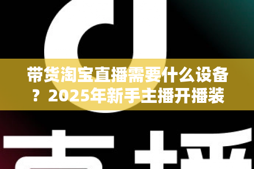 带货淘宝直播需要什么设备？2025年新手主播开播装备全攻略